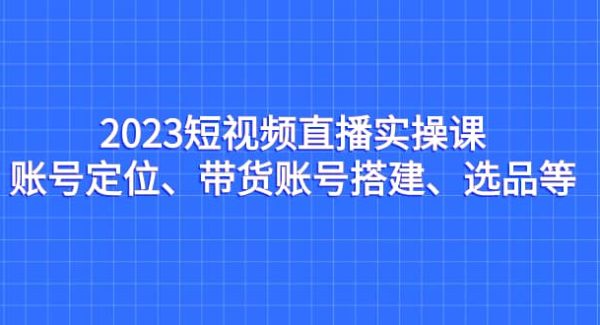 2023短视频直播实操课，账号定位、带货账号搭建、选品等